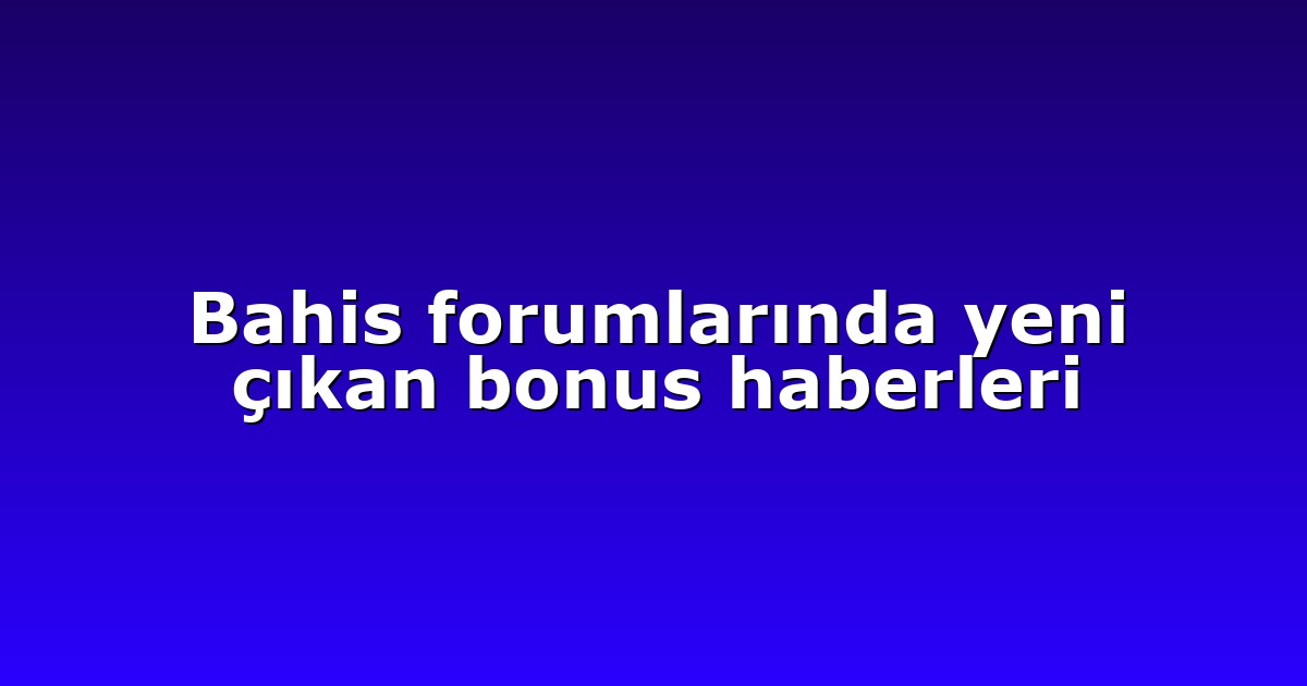 Bahis forumlarında yeni çıkan bonus haberleri