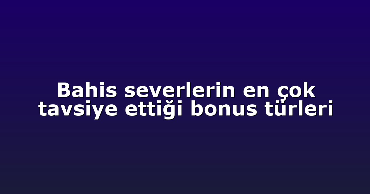 Bahis severlerin en çok tavsiye ettiği bonus türleri