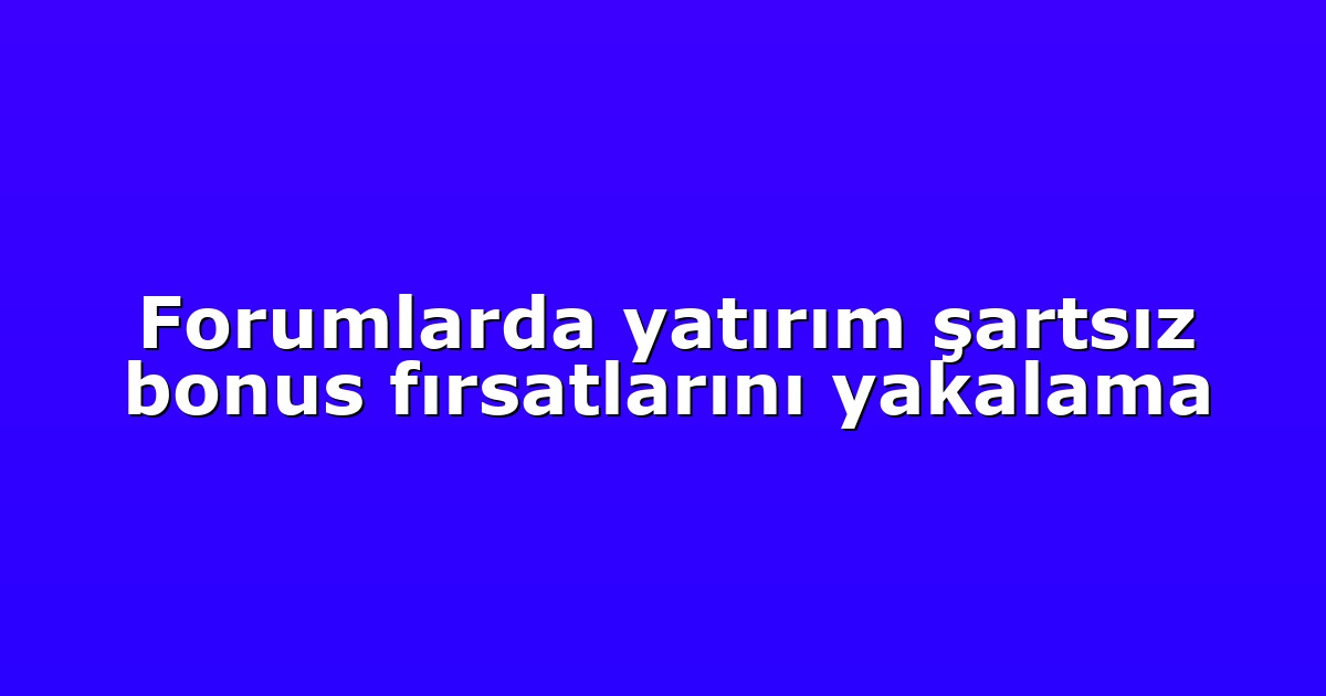 Forumlarda yatırım şartsız bonus fırsatlarını yakalama